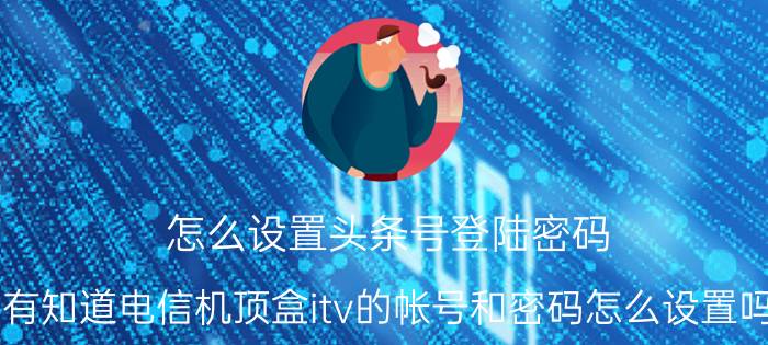 怎么设置头条号登陆密码 有知道电信机顶盒itv的帐号和密码怎么设置吗？